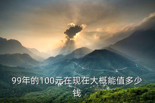 99年的100元在現(xiàn)在大概能值多少錢