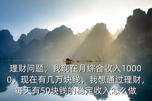 理財(cái)問題，我現(xiàn)在月綜合收入10000，現(xiàn)在有幾萬塊錢，我想通過理財(cái)，每天有50塊錢的穩(wěn)定收入怎么做