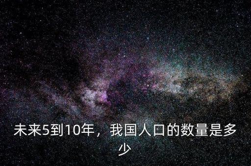 未來中國人口減少到什么程度,未來5到10年