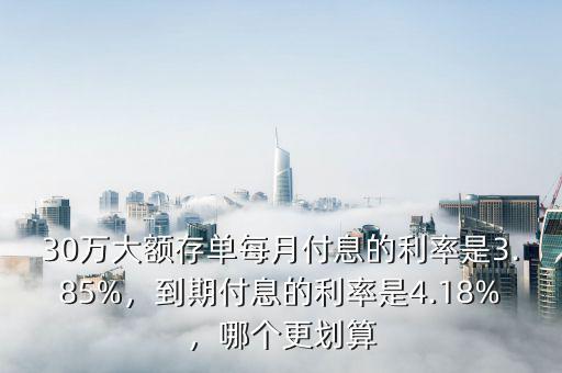 30萬大額存單每月付息的利率是3.85%，到期付息的利率是4.18%，哪個更劃算