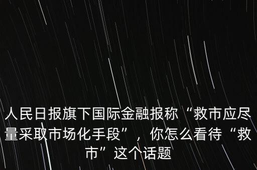 人民日?qǐng)?bào)旗下國(guó)際金融報(bào)稱(chēng)“救市應(yīng)盡量采取市場(chǎng)化手段”，你怎么看待“救市”這個(gè)話(huà)題