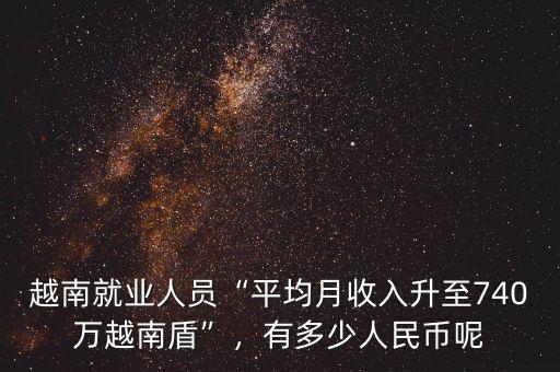 越南就業(yè)人員“平均月收入升至740萬(wàn)越南盾”，有多少人民幣呢