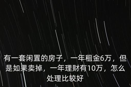 有一套閑置的房子，一年租金6萬，但是如果賣掉，一年理財(cái)有10萬，怎么處理比較好