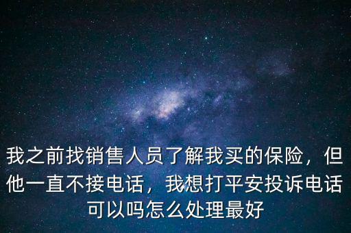 我之前找銷售人員了解我買的保險(xiǎn)，但他一直不接電話，我想打平安投訴電話可以嗎怎么處理最好