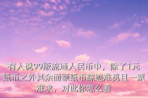 有人說99版流通人民幣中，除了1元紙幣之外其余面額紙幣蹤跡難覓且一票難求，對此你怎么看