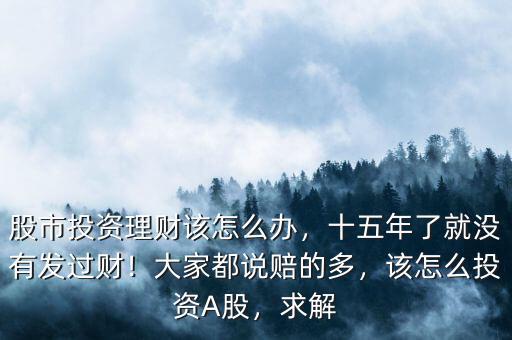 股市投資理財該怎么辦，十五年了就沒有發(fā)過財！大家都說賠的多，該怎么投資A股，求解