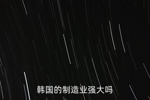 韓國制造業(yè)包括什么,韓國的制造業(yè)