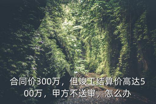 造價超過5000萬合同怎么簽,但竣工結(jié)算價高達500萬