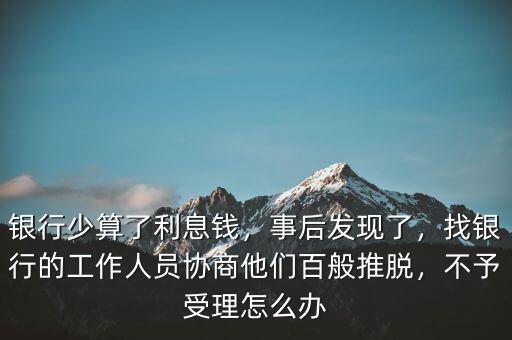 銀行少算了利息錢，事后發(fā)現(xiàn)了，找銀行的工作人員協(xié)商他們百般推脫，不予受理怎么辦