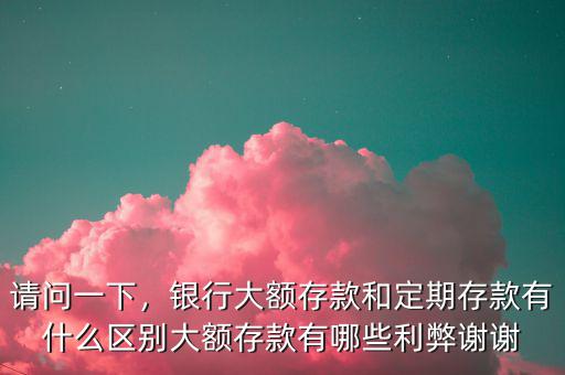 請問一下，銀行大額存款和定期存款有什么區(qū)別大額存款有哪些利弊謝謝