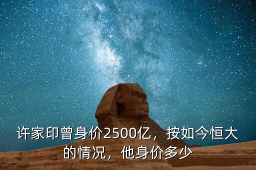 許家印曾身價2500億，按如今恒大的情況，他身價多少