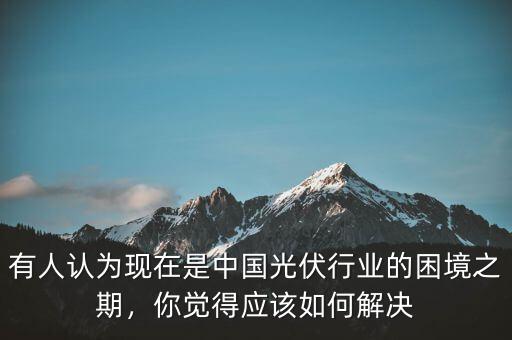 有人認(rèn)為現(xiàn)在是中國(guó)光伏行業(yè)的困境之期，你覺(jué)得應(yīng)該如何解決