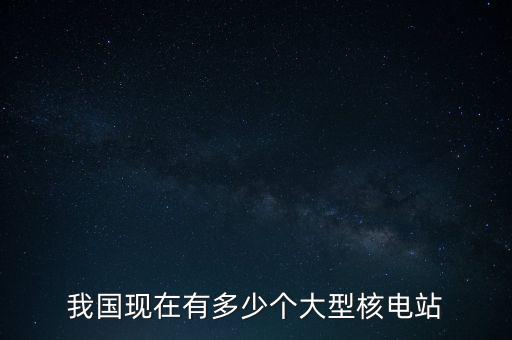 中國需要多少座核電站,我國現(xiàn)在有多少個(gè)大型核電站