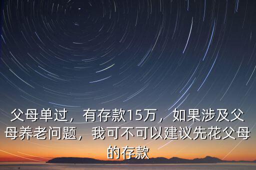 父母單過，有存款15萬，如果涉及父母養(yǎng)老問題，我可不可以建議先花父母的存款