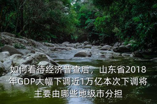 如何看待經(jīng)濟(jì)普查后，山東省2018年GDP大幅下調(diào)近1萬億本次下調(diào)將主要由哪些地級(jí)市分擔(dān)