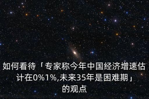 如何看待「專家稱今年中國經(jīng)濟(jì)增速估計(jì)在0%1%,未來35年是困難期」的觀點(diǎn)