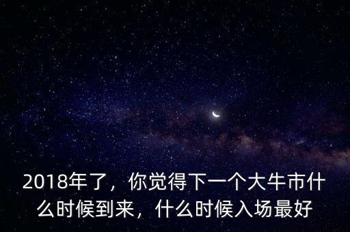 2018年了，你覺得下一個大牛市什么時候到來，什么時候入場最好