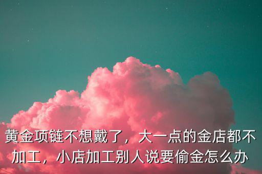 黃金項鏈不想戴了，大一點的金店都不加工，小店加工別人說要偷金怎么辦