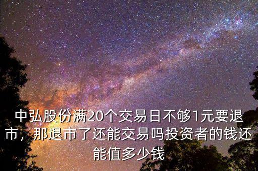 中弘股份滿20個交易日不夠1元要退市，那退市了還能交易嗎投資者的錢還能值多少錢