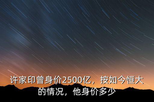 許家印曾身價2500億，按如今恒大的情況，他身價多少