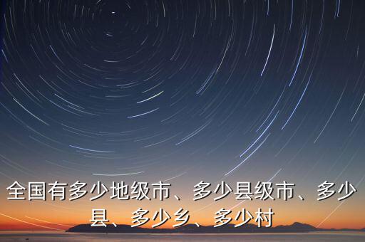 全國有多少地級市、多少縣級市、多少縣、多少鄉(xiāng)、多少村