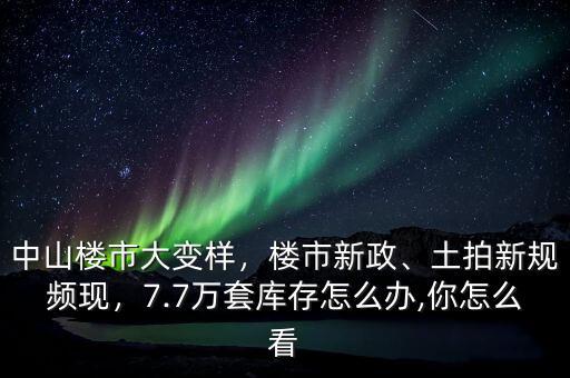 中山樓市大變樣，樓市新政、土拍新規(guī)頻現(xiàn)，7.7萬套庫存怎么辦,你怎么看