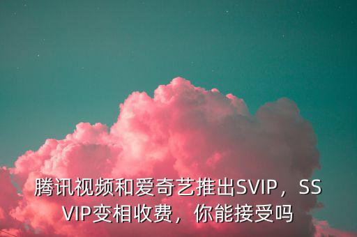 騰訊視頻和愛奇藝推出SVIP，SSVIP變相收費(fèi)，你能接受嗎