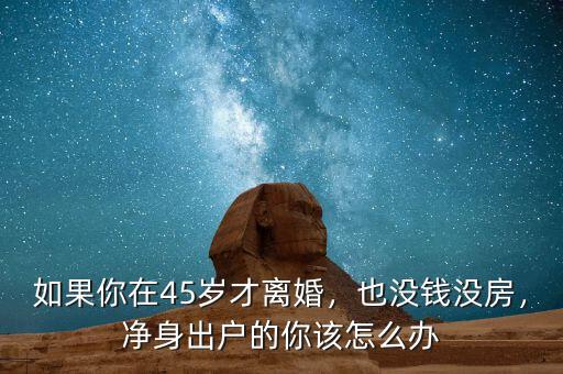 如果你在45歲才離婚，也沒錢沒房，凈身出戶的你該怎么辦