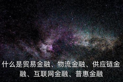 什么是貿(mào)易金融、物流金融、供應鏈金融、互聯(lián)網(wǎng)金融、普惠金融