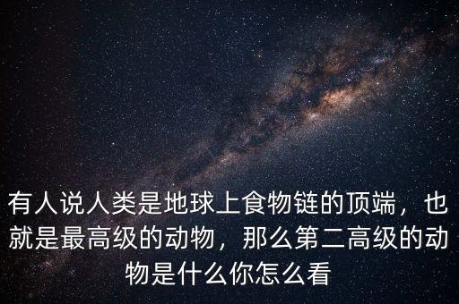 有人說人類是地球上食物鏈的頂端，也就是最高級的動物，那么第二高級的動物是什么你怎么看