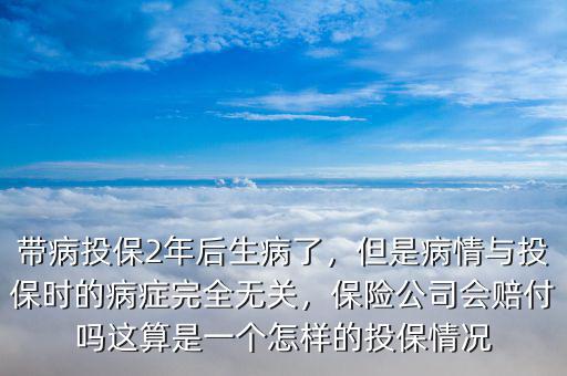 帶病投保2年后生病了，但是病情與投保時的病癥完全無關，保險公司會賠付嗎這算是一個怎樣的投保情況