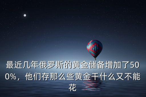 最近幾年俄羅斯的黃金儲(chǔ)備增加了500%，他們存那么些黃金干什么又不能花