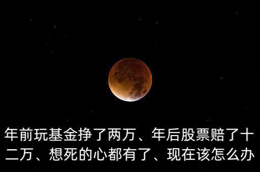 年前玩基金掙了兩萬(wàn)、年后股票賠了十二萬(wàn)、想死的心都有了、現(xiàn)在該怎么辦