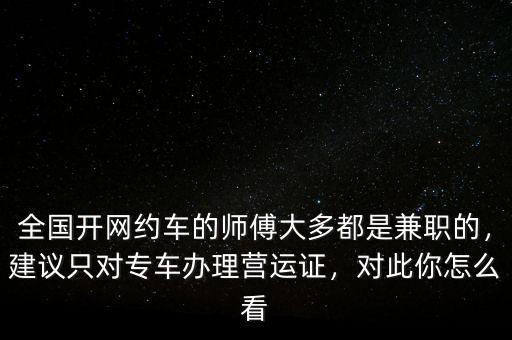 全國開網(wǎng)約車的師傅大多都是兼職的，建議只對專車辦理營運證，對此你怎么看