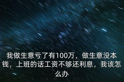 我做生意虧了有100萬，做生意沒本錢，上班的話工資不夠還利息，我該怎么辦