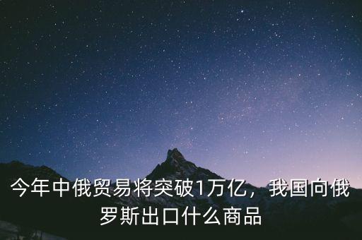 今年中俄貿(mào)易將突破1萬億，我國向俄羅斯出口什么商品