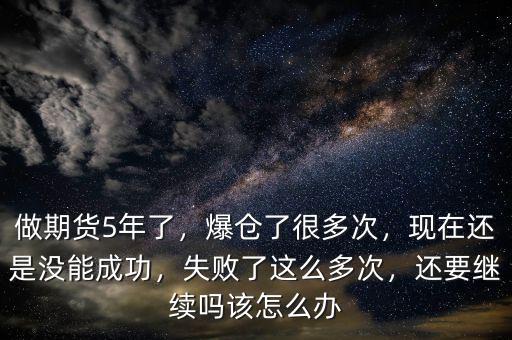 做期貨5年了，爆倉(cāng)了很多次，現(xiàn)在還是沒(méi)能成功，失敗了這么多次，還要繼續(xù)嗎該怎么辦