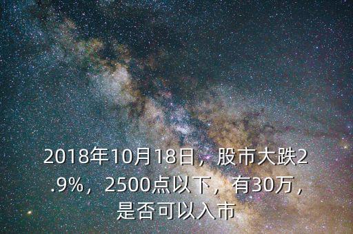 2018年10月18日，股市大跌2.9%，2500點(diǎn)以下，有30萬(wàn)，是否可以入市