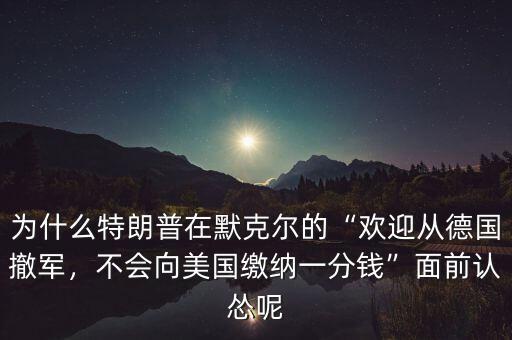 為什么特朗普在默克爾的“歡迎從德國撤軍，不會(huì)向美國繳納一分錢”面前認(rèn)慫呢