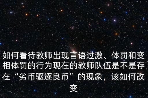 如何看待教師出現(xiàn)言語(yǔ)過(guò)激、體罰和變相體罰的行為現(xiàn)在的教師隊(duì)伍是不是存在“劣幣驅(qū)逐良幣”的現(xiàn)象，該如何改變