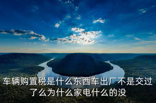 車輛購(gòu)置稅是什么東西車出廠不是交過了么為什么家電什么的沒