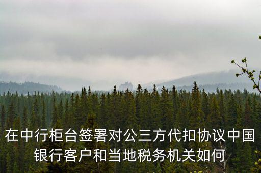 在中行柜臺簽署對公三方代扣協(xié)議中國銀行客戶和當(dāng)?shù)囟悇?wù)機(jī)關(guān)如何