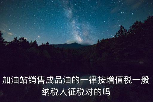 成品油銷售交什么稅，加油站銷售成品油的一律按增值稅一般納稅人征稅對的嗎