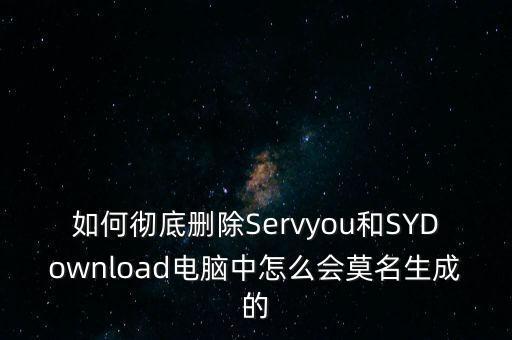 如何徹底刪除Servyou和SYDownload電腦中怎么會(huì)莫名生成的