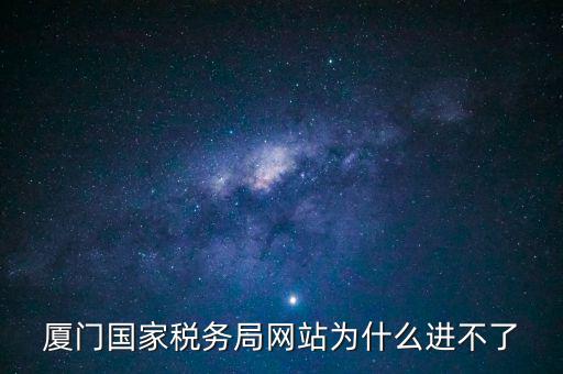 廈門國稅網為什么登不了，廈門國家稅務局網站為什么進不了