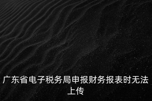 廣東省電子稅務局申報財務報表時無法上傳