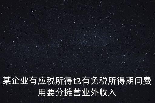 某企業(yè)有應稅所得也有免稅所得期間費用要分攤營業(yè)外收入