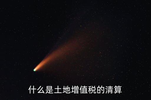 土地增值稅清算清算什么，什么叫土地增值稅查實清算