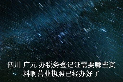 四川 廣元 辦稅務登記證需要哪些資料啊營業(yè)執(zhí)照已經(jīng)辦好了