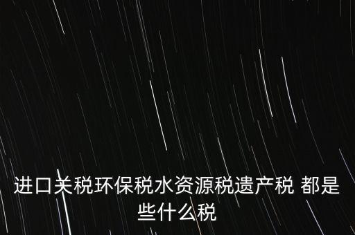 進口關稅環(huán)保稅水資源稅遺產稅 都是些什么稅